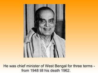 He was chief minister of West Bengal for three terms -
         from 1948 till his death 1962.
 