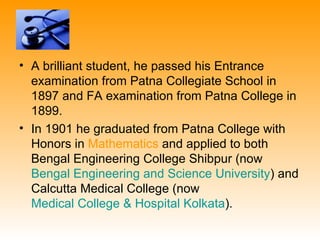 • A brilliant student, he passed his Entrance
  examination from Patna Collegiate School in
  1897 and FA examination from Patna College in
  1899.
• In 1901 he graduated from Patna College with
  Honors in Mathematics and applied to both
  Bengal Engineering College Shibpur (now
  Bengal Engineering and Science University) and
  Calcutta Medical College (now
  Medical College & Hospital Kolkata).
 