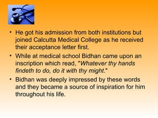 • He got his admission from both institutions but
  joined Calcutta Medical College as he received
  their acceptance letter first.
• While at medical school Bidhan came upon an
  inscription which read, "Whatever thy hands
  findeth to do, do it with thy might."
• Bidhan was deeply impressed by these words
  and they became a source of inspiration for him
  throughout his life.
 
