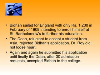 • Bidhan sailed for England with only Rs. 1,200 in
  February of 1909 intending to enroll himself at
  St. Bartholomew's to further his education.
• The Dean, reluctant to accept a student from
  Asia, rejected Bidhan's application. Dr. Roy did
  not loose heart.
• Again and again he submitted his application
  until finally the Dean, after 30 admission
  requests, accepted Bidhan to the college.
 