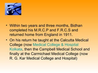 • Within two years and three months, Bidhan
  completed his M.R.C.P and F.R.C.S and
  returned home from England in 1911.
• On his return he taught at the Calcutta Medical
  College (now Medical College & Hospital
  Kolkata, then the Campbell Medical School and
  finally at the Carmichael Medical College (now
  R. G. Kar Medical College and Hospital)
 