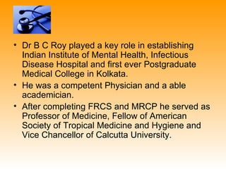 • Dr B C Roy played a key role in establishing
  Indian Institute of Mental Health, Infectious
  Disease Hospital and first ever Postgraduate
  Medical College in Kolkata.
• He was a competent Physician and a able
  academician.
• After completing FRCS and MRCP he served as
  Professor of Medicine, Fellow of American
  Society of Tropical Medicine and Hygiene and
  Vice Chancellor of Calcutta University.
 