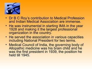 • Dr B C Roy’s contribution to Medical Profession
  and Indian Medical Association are immense.
• He was instrumental in starting IMA in the year
  1928 and making it the largest professional
  organization in the country.
• He served the association in various capacities
  including National President for two terms.
• Medical Council of India, the governing body of
  Allopathic medicine was his brain child and he
  was the first president in 1939, the position he
  held till 1945.
 