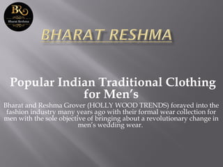 Popular Indian Traditional Clothing
for Men’s
Bharat and Reshma Grover (HOLLY WOOD TRENDS) forayed into the
fashion industry many years ago with their formal wear collection for
men with the sole objective of bringing about a revolutionary change in
men’s wedding wear.
 