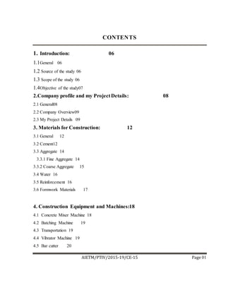 AIETM/PTIV/2015-19/CE-15 Page 01
CONTENTS
1. Introduction: 06
1.1General 06
1.2 Source of the study 06
1.3 Scope of the study 06
1.4Objective of the study07
2.Company profile and my ProjectDetails: 08
2.1 General08
2.2 Company Overview09
2.3 My Project Details 09
3. Materials for Construction: 12
3.1 General 12
3.2 Cement12
3.3 Aggregate 14
3.3.1 Fine Aggregate 14
3.3.2 Coarse Aggregate 15
3.4 Water 16
3.5 Reinforcement 16
3.6 Formwork Materials 17
4. Construction Equipment and Machines:18
4.1 Concrete Mixer Machine 18
4.2 Batching Machine 19
4.3 Transportation 19
4.4 Vibrator Machine 19
4.5 Bar cutter 20
 