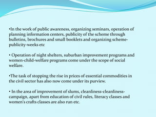 •In the work of public awareness, organizing seminars, operation of
planning information centers, publicity of the scheme through
bulletins, brochures and small booklets and organizing scheme-
publicity-weeks etc
• Operation of night shelters, suburban improvement programs and
women-child-welfare programs come under the scope of social
welfare.
•The task of stopping the rise in prices of essential commodities in
the civil sector has also now come under its purview.
• In the area of improvement of slums, cleanliness-cleanliness-
campaign, apart from education of civil rules, literacy classes and
women's crafts classes are also run etc.
 