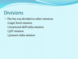 Divisions
 The bss was devided in other missions
(1)agri horti mission
(2)national skill india mission
(3)IT mission
(4)smart india mission
 