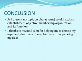 CONCLUSION
 As i present my topic on bharat samaj sevak i explain
establishment,objective,membership,organization
and its function
 I thanks to mr.sunil sahu for helping me to choose my
topic and also thank to my classmate to cooperating
my class
 