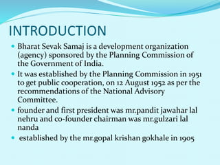 INTRODUCTION
 Bharat Sevak Samaj is a development organization
(agency) sponsored by the Planning Commission of
the Government of India.
 It was established by the Planning Commission in 1951
to get public cooperation, on 12 August 1952 as per the
recommendations of the National Advisory
Committee.
 founder and first president was mr.pandit jawahar lal
nehru and co-founder chairman was mr.gulzari lal
nanda
 established by the mr.gopal krishan gokhale in 1905
 