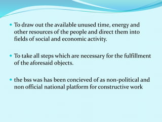  To draw out the available unused time, energy and
other resources of the people and direct them into
fields of social and economic activity.
 To take all steps which are necessary for the fulfillment
of the aforesaid objects.
 the bss was has been concieved of as non-political and
non official national platform for constructive work
 