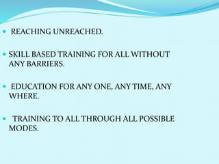  REACHING UNREACHED.
 SKILL BASED TRAINING FOR ALL WITHOUT
ANY BARRIERS.
 EDUCATION FOR ANY ONE, ANY TIME, ANY
WHERE.
 TRAINING TO ALL THROUGH ALL POSSIBLE
MODES.
 