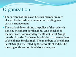 Organization
 The servants of India can be such members as are
elected by the ordinary members according to a
certain arrangement.
 The work of determining the policy of the society is
done by the Bharat Sevak Sabha. One-third of its
members are nominated by the Bharat Sevak Sangh,
one-third by the Chairman in addition to the members
of the Bharat Sevak Sangh. The members of the Bharat
Sevak Sangh are elected by the servants of India. The
meeting of this union is held once in a year.
 