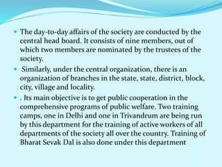  The day-to-day affairs of the society are conducted by the
central head board. It consists of nine members, out of
which two members are nominated by the trustees of the
society.
 Similarly, under the central organization, there is an
organization of branches in the state, state, district, block,
city, village and locality.
 . Its main objective is to get public cooperation in the
comprehensive programs of public welfare. Two training
camps, one in Delhi and one in Trivandrum are being run
by this department for the training of active workers of all
departments of the society all over the country. Training of
Bharat Sevak Dal is also done under this department
 