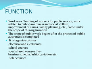  Work area: Training of workers for public service, work
related to public awareness and social welfare,
improvement of slums, family planning, etc., come under
the scope of this organization
 The scope of public work begins after the process of public
awareness is completed
 It is organize courses
electrical and electronics
school courses
specialiased courses like-
bussiness,media,fashion,aviation,etc.
solar courses
FUNCTION
 