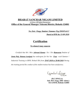 BHARAT SANCHAR NIGAM LIMITED
(A Govt. Of India Enterprise)
Office of the General Maneger Telecom District, Rohatk-124001
No. Estt. / Engg. Student / Summer Trg./2010/Vol-V/
Dated at RTK the 15-09-2010
Certification
To whom it may concern
Certified that Mr./ Miss Ashwani Kumar S/o / D/o Ramsaran Student of
Janta Poly. Butana (sonipat) has undergone for his/ her Four week Summer /
Industrial Training in BSNL Rohtak SSA from 29-07-2010 to 28-08-2010 During
the training period the conduct of the student trainee has been satisfactory.
(H.C SINGLA)
Sub. Divl. Engg. (HR/ Admn.)
O/o GMTD, Rohtak-124001
 