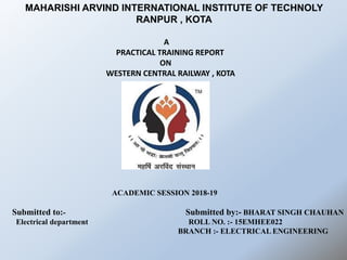 A
PRACTICAL TRAINING REPORT
ON
WESTERN CENTRAL RAILWAY , KOTA
ACADEMIC SESSION 2018-19
Submitted to:- Submitted by:- BHARAT SINGH CHAUHAN
Electrical department ROLL NO. :- 15EMHEE022
BRANCH :- ELECTRICAL ENGINEERING
MAHARISHI ARVIND INTERNATIONAL INSTITUTE OF TECHNOLY
RANPUR , KOTA
 