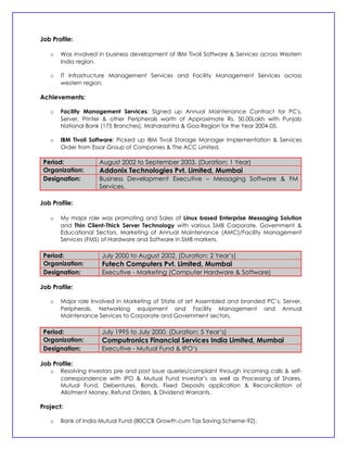 Job Profile:

   o   Was involved in business development of IBM Tivoli Software & Services across Western
       India region.

   o   IT Infrastructure Management Services and Facility Management Services across
       western region.

Achievements:

   o   Facility Management Services: Signed up Annual Maintenance Contract for PC's,
       Server, Printer & other Peripherals worth of Approximate Rs. 50.00Lakh with Punjab
       National Bank (175 Branches), Maharashtra & Goa Region for the Year 2004-05.

   o   IBM Tivoli Software: Picked up IBM Tivoli Storage Manager Implementation & Services
       Order from Essar Group of Companies & The ACC Limited.

 Period:            August 2002 to September 2003. (Duration: 1 Year)
 Organization:      Addonix Technologies Pvt. Limited, Mumbai
 Designation:       Business Development Executive – Messaging Software & FM
                    Services.

Job Profile:

   o   My major role was promoting and Sales of Linux based Enterprise Messaging Solution
       and Thin Client-Thick Server Technology with various SMB Corporate, Government &
       Educational Sectors. Marketing of Annual Maintenance (AMC)/Facility Management
       Services (FMS) of Hardware and Software in SMB markets.

 Period:             July 2000 to August 2002. (Duration: 2 Year’s)
 Organization:       Futech Computers Pvt. Limited, Mumbai
 Designation:        Executive - Marketing (Computer Hardware & Software)

Job Profile:

   o   Major role Involved in Marketing of State of art Assembled and branded PC’s, Server,
       Peripherals, Networking equipment and Facility Management and Annual
       Maintenance Services to Corporate and Government sectors.

 Period:             July 1995 to July 2000. (Duration: 5 Year’s)
 Organization:       Computronics Financial Services India Limited, Mumbai
 Designation:        Executive - Mutual Fund & IPO’s

Job Profile:
   o   Resolving Investors pre and post issue queries/complaint through incoming calls & self-
       correspondence with IPO & Mutual Fund Investor’s as well as Processing of Shares,
       Mutual Fund, Debentures, Bonds, Fixed Deposits application & Reconciliation of
       Allotment Money, Refund Orders, & Dividend Warrants.

Project:

   o   Bank of India Mutual Fund (80CCB Growth cum Tax Saving Scheme-92).
 