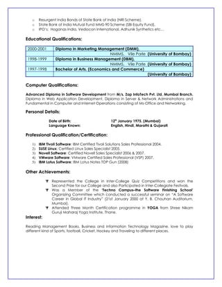 o    Resurgent India Bonds of State Bank of India (NRI Scheme).
   o    State Bank of India Mutual Fund MMS-90 Scheme (SBI Equity Fund).
   o    IPO’s: Hoganas India, Vediocon International, Adhunik Synthetics etc…

Educational Qualifications:

 2000-2001        Diploma in Marketing Management (DMM),
                                              NMIMS, Vile Parle (University of Bombay)
 1998-1999        Diploma in Business Management (DBM),
                                              NMIMS, Vile Parle (University of Bombay)
 1997-1998        Bachelor of Arts. (Economics and Commerce)
                                                                (University of Bombay)

Computer Qualifications:

Advanced Diploma in Software Development from M/s. Zap InfoTech Pvt. Ltd, Mumbai Branch.
Diploma in Web Application Development, Diploma in Server & Network Administrations and
Fundamental in Computer and Internet Operations consisting of Ms-Office and Networking.

Personal Details:

              Date of Birth:                        12th January 1975. (Mumbai)
              Language Known:                       English, Hindi, Marathi & Gujarati

Professional Qualification/Certification:

   1)   IBM Tivoli Software: IBM Certified Tivoli Solutions Sales Professional 2004.
   2)   SUSE Linux: Certified Linux Sales Specialist 2005.
   3)   Novell Software: Certified Novell Sales Specialist 2006 & 2007.
   4)   VMware Software: VMware Certified Sales Professional (VSP) 2007.
   5)   IBM Lotus Software: IBM Lotus Notes TOP Gun (2008)

Other Achievements:

             Represented the College in Inter-College Quiz Competitions and won the
              Second Prize for our College and also Participated in Inter-Collegiate Festivals.
             Was a Member of the ‘Techno Campus–the Software Finishing School’
              Organizing Committee which conducted a successful seminar on “A Software
              Career in Global IT Industry” (21st January 2000 at Y. B. Chouhan Auditorium,
              Mumbai).
             Attended Three Month Certification programme in YOGA from Shree Nikam
              Guruji Maharaj Yoga Institute, Thane.
Interest:

Reading Management Books, Business and Information Technology Magazine, love to play
different kind of Sports, football, Cricket, Hockey and Traveling to different places.
 