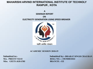 A
SEMINAR REPORT
ON
ELECTRICITY GENERATION USING SPEED BREAKER
ACADEMIC SESSION 2018-19
Submitted to:- Submitted by:- BHARAT SINGH CHAUHAN
Mrs. PREETI VIJAY ROLL NO. :- 15EMHEE022
Miss. GEETA KHATRI BRANCH :- EE
MAHARISHI ARVIND INTERNATIONAL INSTITUTE OF TECHNOLY
RANPUR , KOTA
 
