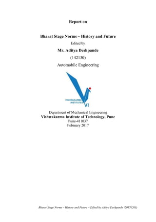 Bharat Stage Norms – History and Future – Edited by Aditya Deshpande (20170203)
Report on
Bharat Stage Norms – History and Future
Edited by
Mr. Aditya Deshpande
(142130)
Automobile Engineering
Department of Mechanical Engineering
Vishwakarma Institute of Technology, Pune
Pune-411037
February 2017
 