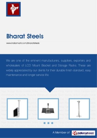 A Member of
Bharat Steels
www.indiamart.com/bharatsteels
LCD Stand/Mount TV Stands Projector Stands AC Stands Towel Stands Slotted Angles Cable
Trays Storage Racks Inverter Trolley Anchor Fasteners Filing Cabinet Office Furniture LCD
Stand/Mount TV Stands Projector Stands AC Stands Towel Stands Slotted Angles Cable
Trays Storage Racks Inverter Trolley Anchor Fasteners Filing Cabinet Office Furniture LCD
Stand/Mount TV Stands Projector Stands AC Stands Towel Stands Slotted Angles Cable
Trays Storage Racks Inverter Trolley Anchor Fasteners Filing Cabinet Office Furniture LCD
Stand/Mount TV Stands Projector Stands AC Stands Towel Stands Slotted Angles Cable
Trays Storage Racks Inverter Trolley Anchor Fasteners Filing Cabinet Office Furniture LCD
Stand/Mount TV Stands Projector Stands AC Stands Towel Stands Slotted Angles Cable
Trays Storage Racks Inverter Trolley Anchor Fasteners Filing Cabinet Office Furniture LCD
Stand/Mount TV Stands Projector Stands AC Stands Towel Stands Slotted Angles Cable
Trays Storage Racks Inverter Trolley Anchor Fasteners Filing Cabinet Office Furniture LCD
Stand/Mount TV Stands Projector Stands AC Stands Towel Stands Slotted Angles Cable
Trays Storage Racks Inverter Trolley Anchor Fasteners Filing Cabinet Office Furniture LCD
Stand/Mount TV Stands Projector Stands AC Stands Towel Stands Slotted Angles Cable
Trays Storage Racks Inverter Trolley Anchor Fasteners Filing Cabinet Office Furniture LCD
Stand/Mount TV Stands Projector Stands AC Stands Towel Stands Slotted Angles Cable
Trays Storage Racks Inverter Trolley Anchor Fasteners Filing Cabinet Office Furniture LCD
Stand/Mount TV Stands Projector Stands AC Stands Towel Stands Slotted Angles Cable
We are one of the eminent manufacturers, suppliers, exporters and
wholesalers of LCD Mount Bracket and Storage Racks. These are
widely appreciated by our clients for their durable finish standard, easy
maintenance and longer service life.
 
