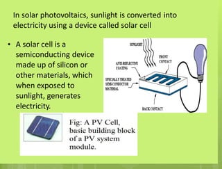 In solar photovoltaics, sunlight is converted into
electricity using a device called solar cell
• A solar cell is a
semiconducting device
made up of silicon or
other materials, which
when exposed to
sunlight, generates
electricity.
 