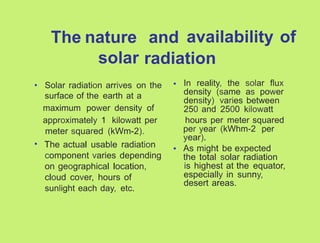 The nature and availability of
solar radiation
• In reality, the solar flux
density (same as power
density) varies between
250 and 2500 kilowatt
hours per meter squared
per year (kWhm-2 per
year).
As might be expected
the total solar radiation
is highest at the equator,
especially in sunny,
desert areas.
• Solar radiation arrives on the
surface of the earth at a
maximum power density of
approximately 1 kilowatt per
meter squared (kWm-2).
The actual usable radiation
component varies depending
on geographical location,
cloud cover, hours of
sunlight each day, etc.
•
•
 