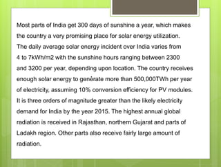 .
Most parts of India get 300 days of sunshine a year, which makes
the country a very promising place for solar energy utilization.
The daily average solar energy incident over India varies from
4 to 7kWh/m2 with the sunshine hours ranging between 2300
and 3200 per year, depending upon location. The country receives
enough solar energy to generate more than 500,000TWh per year
of electricity, assuming 10% conversion efficiency for PV modules.
It is three orders of magnitude greater than the likely electricity
demand for India by the year 2015. The highest annual global
radiation is received in Rajasthan, northern Gujarat and parts of
Ladakh region. Other parts also receive fairly large amount of
radiation.
 