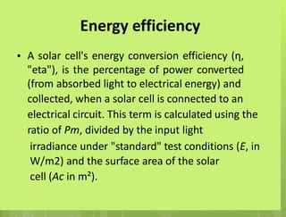 Energy efficiency
A solar cell's energy conversion efficiency (η,
"eta"), is the percentage of power converted
(from absorbed light to electrical energy) and
collected, when a solar cell is connected to an
electrical circuit. This term is calculated using the
ratio of Pm, divided by the input light
irradiance under "standard" test conditions (E, in
W/m2) and the surface area of the solar
cell (Ac in m²).
•
 