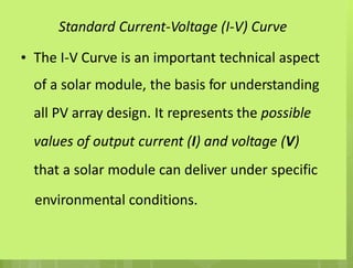Standard Current-Voltage (I-V) Curve
• The I-V Curve is an important technical aspect
of a solar module, the basis for understanding
all PV array design. It represents the possible
values of output current (I) and voltage (V)
that a solar module can deliver under specific
environmental conditions.
 