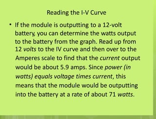 Reading the I-V Curve
If the module is outputting to a 12-volt
battery, you can determine the watts output
to the battery from the graph. Read up from
12 volts to the IV curve and then over to the
Amperes scale to find that the current output
would be about 5.9 amps. Since power (in
watts) equals voltage times current, this
means that the module would be outputting
into the battery at a rate of about 71 watts.
•
 