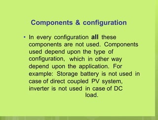 Components & configuration
In every configuration all these
•
components are not used. Components
used depend
configuration,
upon the type of
which in other way
depend upon the application. For
example: Storage battery is not used in
case of direct coupled PV system,
inverter is not used in case of DC
load.
 