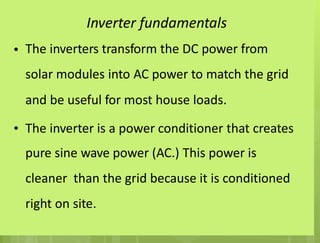 Inverter fundamentals
The inverters transform the DC power from
solar modules into AC power to match the grid
and be useful for most house loads.
•
• The inverter is a power conditioner that creates
pure sine wave power (AC.) This power is
cleaner than the grid because it is conditioned
right on site.
 