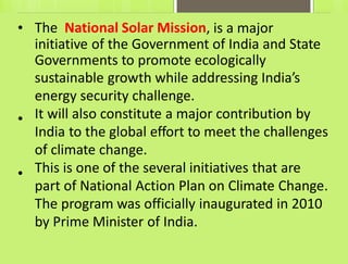 • The National Solar Mission, is a major
initiative of the Government of India and State
Governments to promote ecologically
sustainable growth while addressing India’s
energy security challenge.
It will also constitute a major contribution by
India to the global effort to meet the challenges
of climate change.
This is one of the several initiatives that are
part of National Action Plan on Climate Change.
The program was officially inaugurated in 2010
by Prime Minister of India.
•
•
 
