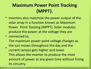Maximum Power Point Tracking
(MPPT).
Inverters also maximize the power output of the
solar array in a function known as Maximum
Power Point Tracking (MPPT). Solar modules
produce the power at the voltage they are
connected to.
The maximum power point voltage changes as
the sun moves throughout the day and the
current (amps) gets higher and lower
.
This allows the inverter to produce the most
amount of power at any given time without frying
its circuitry.
•
•
•
 