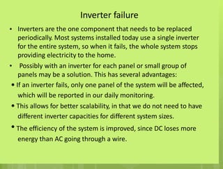 Inverter failure
Inverters are the one component that needs to be replaced
periodically. Most systems installed today use a single inverter
for the entire system, so when it fails, the whole system stops
providing electricity to the home.
Possibly with an inverter for each panel or small group of
panels may be a solution. This has several advantages:
If an inverter fails, only one panel of the system will be affected,
which will be reported in our daily monitoring.
This allows for better scalability, in that we do not need to have
different inverter capacities for different system sizes.
The efficiency of the system is improved, since DC loses more
energy than AC going through a wire.
•
•
•
•
•
 