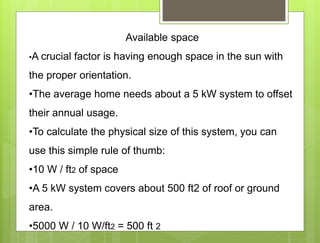 Available space
•A crucial factor is having enough space in the sun with
the proper orientation.
•The average home needs about a 5 kW system to offset
their annual usage.
•To calculate the physical size of this system, you can
use this simple rule of thumb:
•10 W / ft2 of space
•A 5 kW system covers about 500 ft2 of roof or ground
area.
•5000 W / 10 W/ft2 = 500 ft 2
 