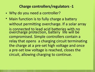 Charge controllers/regulators -1
Why do you need a controller?
Main function is to fully charge a battery
without permitting overcharge. If a solar array
is connected to lead acid batteries with no
•
•
overcharge protection, battery life will be
compromised. Simple controllers contain a
relay that opens a charging circuit terminating
the charge at a pre-set high voltage and once
a pre-set low voltage is reached, closes the
circuit, allowing charging to continue.
 