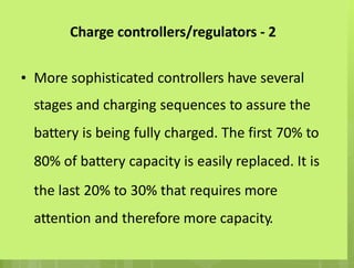 Charge controllers/regulators - 2
• More sophisticated controllers have several
stages and charging sequences to assure the
battery is being fully charged. The first 70% to
80% of battery capacity is easily replaced. It is
the last 20% to 30% that requires more
attention and therefore more capacity.
 