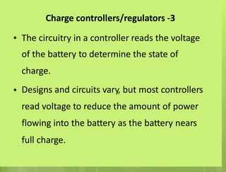 Charge controllers/regulators -3
• The circuitry in a controller reads the voltage
of the battery to determine the state of
charge.
Designs and circuits vary, but most controllers
read voltage to reduce the amount of power
flowing into the battery as the battery nears
full charge.
•
 