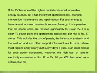 Solar PV has one of the highest capital costs of all renewable
energy sources, but it has the lowest operational cost, owing to
the very low maintenance and repair needs. For solar energy to
become a widely used renewable source of energy, it is imperative
that the capital costs are reduced significantly for Solar PV. For a
solar PV power plant, the approximate capital cost per MW is Rs. 17
crores. This includes the cost of panels, the balance of systems, and
the cost of land and other support infrastructures In India, where
most regions enjoy nearly 300 sunny days a year, is an ideal market
for solar power companies. However, the high cost of light-to-
electricity conversion at Rs. 12 to Rs. 20 per kWh has acted as a
deterrent so far.
 