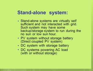 Stand-alone system:
• Stand-alone systems are virtually self
sufficient and not interacted with grid.
Such system may have some
backup/storage system to run during the
no sun or low sun hour.
PV system without storage battery
(Direct coupled PV system)
DC system with storage battery
DC systems powering AC load
(with or without storage)
•
•
•
 