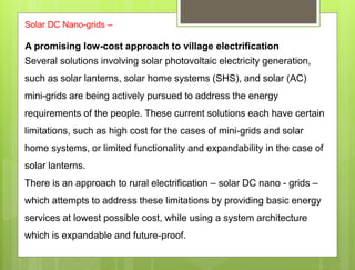 Solar DC Nano-grids –
A promising low-cost approach to village electrification
Several solutions involving solar photovoltaic electricity generation,
such as solar lanterns, solar home systems (SHS), and solar (AC)
mini-grids are being actively pursued to address the energy
requirements of the people. These current solutions each have certain
limitations, such as high cost for the cases of mini-grids and solar
home systems, or limited functionality and expandability in the case of
solar lanterns.
There is an approach to rural electrification – solar DC nano - grids –
which attempts to address these limitations by providing basic energy
services at lowest possible cost, while using a system architecture
which is expandable and future-proof.
 
