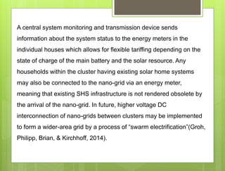 A central system monitoring and transmission device sends
information about the system status to the energy meters in the
individual houses which allows for flexible tariffing depending on the
state of charge of the main battery and the solar resource. Any
households within the cluster having existing solar home systems
may also be connected to the nano-grid via an energy meter,
meaning that existing SHS infrastructure is not rendered obsolete by
the arrival of the nano-grid. In future, higher voltage DC
interconnection of nano-grids between clusters may be implemented
to form a wider-area grid by a process of “swarm electrification”(Groh,
Philipp, Brian, & Kirchhoff, 2014).
 
