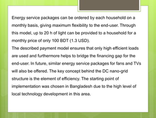Energy service packages can be ordered by each household on a
monthly basis, giving maximum flexibility to the end-user. Through
this model, up to 20 h of light can be provided to a household for a
monthly price of only 100 BDT (1.3 USD).
The described payment model ensures that only high efficient loads
are used and furthermore helps to bridge the financing gap for the
end-user. In future, similar energy service packages for fans and TVs
will also be offered. The key concept behind the DC nano-grid
structure is the element of efficiency. The starting point of
implementation was chosen in Bangladesh due to the high level of
local technology development in this area.
 