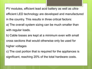 PV modules, efficient lead acid battery as well as ultra-
efficient LED technology are developed and manufactured
in the country. This results in three critical factors:
a) The overall system sizing can be much smaller than
with regular loads.
b) Cable losses are kept at a minimum even with small
cross sections that would otherwise only be used for
higher voltages
c) The cost portion that is required for the appliances is
significant, reaching 20% of the total hardware costs.
 