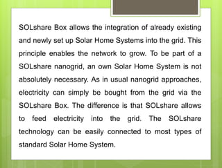 SOLshare Box allows the integration of already existing
and newly set up Solar Home Systems into the grid. This
principle enables the network to grow. To be part of a
SOLshare nanogrid, an own Solar Home System is not
absolutely necessary. As in usual nanogrid approaches,
electricity can simply be bought from the grid via the
SOLshare Box. The difference is that SOLshare allows
to feed electricity into the grid. The SOLshare
technology can be easily connected to most types of
standard Solar Home System.
 