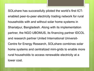 SOLshare has successfully piloted the world’s first ICT-
enabled peer-to-peer electricity trading network for rural
households with and without solar home systems in
Shariatpur, Bangladesh. Along with its implementation
partner, the NGO UBOMUS, its financing partner IDCOL
and research partner United International Universit-
Centre for Energy Research, SOLshare combines solar
home systems and centralized mini-grids to enable more
rural households to access renewable electricity at a
lower cost.
 