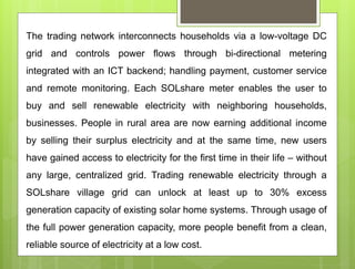 The trading network interconnects households via a low-voltage DC
grid and controls power flows through bi-directional metering
integrated with an ICT backend; handling payment, customer service
and remote monitoring. Each SOLshare meter enables the user to
buy and sell renewable electricity with neighboring households,
businesses. People in rural area are now earning additional income
by selling their surplus electricity and at the same time, new users
have gained access to electricity for the first time in their life – without
any large, centralized grid. Trading renewable electricity through a
SOLshare village grid can unlock at least up to 30% excess
generation capacity of existing solar home systems. Through usage of
the full power generation capacity, more people benefit from a clean,
reliable source of electricity at a low cost.
 