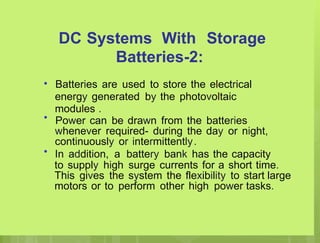DC Systems With Storage
Batteries-2:
Batteries are used to store the electrical
energy generated by the photovoltaic
modules .
Power can be drawn from the batteries
whenever required- during the day or night,
continuously or intermittently.
In addition, a battery bank has the capacity
to supply high surge currents for a short time.
This gives the system the flexibility to start large
motors or to perform other high power tasks.
•
•
•
 